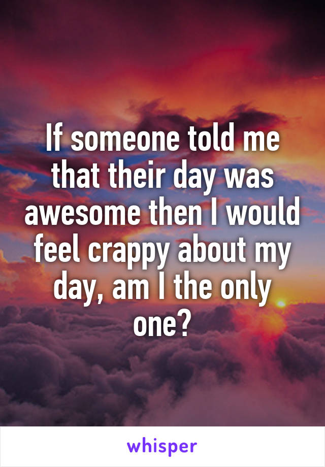 If someone told me that their day was awesome then I would feel crappy about my day, am I the only one?