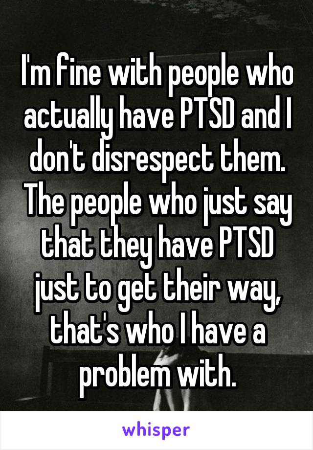 I'm fine with people who actually have PTSD and I don't disrespect them. The people who just say that they have PTSD just to get their way, that's who I have a problem with.