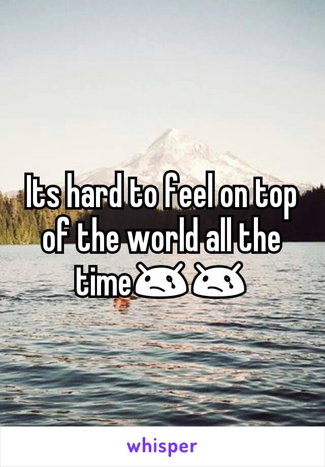 Its hard to feel on top of the world all the time😢😢