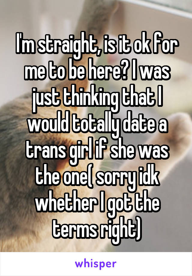 I'm straight, is it ok for me to be here? I was just thinking that I would totally date a trans girl if she was the one( sorry idk whether I got the terms right)