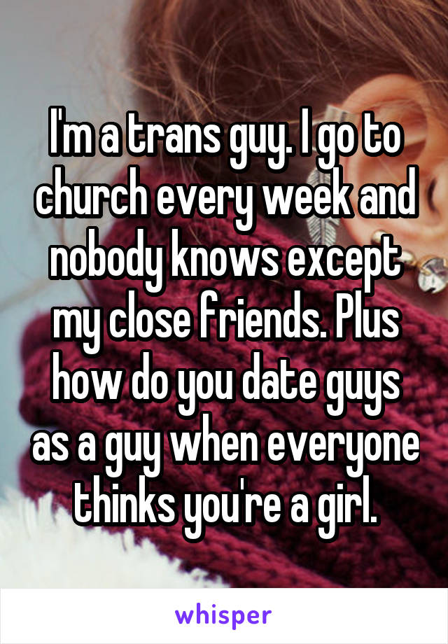 I'm a trans guy. I go to church every week and nobody knows except my close friends. Plus how do you date guys as a guy when everyone thinks you're a girl.