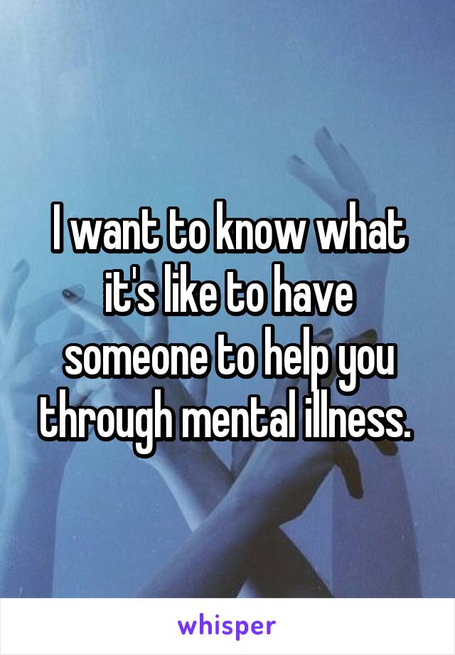 I want to know what it's like to have someone to help you through mental illness. 