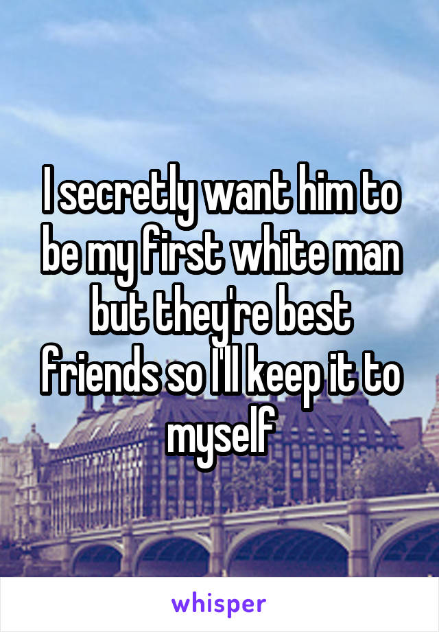 I secretly want him to be my first white man but they're best friends so I'll keep it to myself