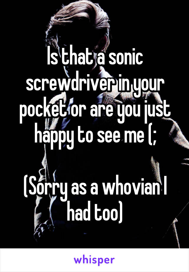 Is that a sonic screwdriver in your pocket or are you just happy to see me (;

(Sorry as a whovian I had too)