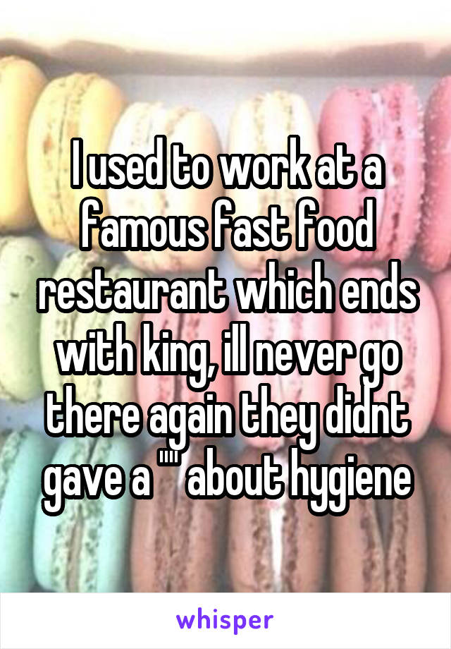 I used to work at a famous fast food restaurant which ends with king, ill never go there again they didnt gave a '''' about hygiene