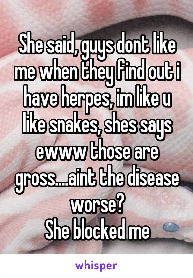 She said, guys dont like me when they find out i have herpes, im like u like snakes, shes says ewww those are gross....aint the disease worse?
She blocked me