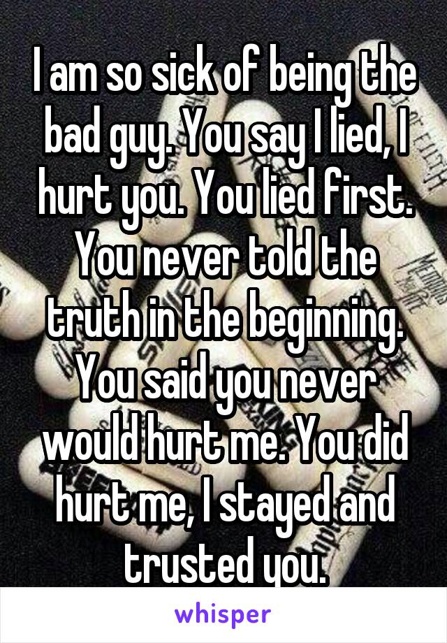 I am so sick of being the bad guy. You say I lied, I hurt you. You lied first. You never told the truth in the beginning. You said you never would hurt me. You did hurt me, I stayed and trusted you.