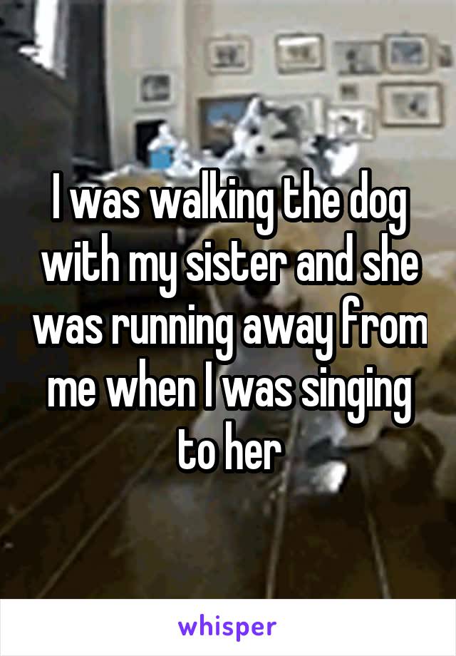 I was walking the dog with my sister and she was running away from me when I was singing to her