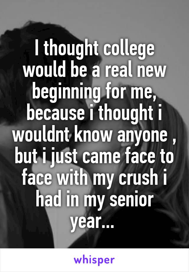 I thought college would be a real new beginning for me, because i thought i wouldnt know anyone , but i just came face to face with my crush i had in my senior year... 