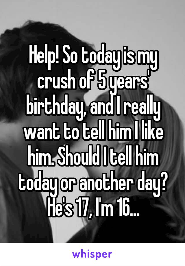 Help! So today is my crush of 5 years' birthday, and I really want to tell him I like him. Should I tell him today or another day? He's 17, I'm 16...