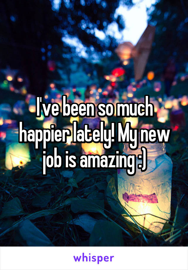 I've been so much happier lately! My new job is amazing :)