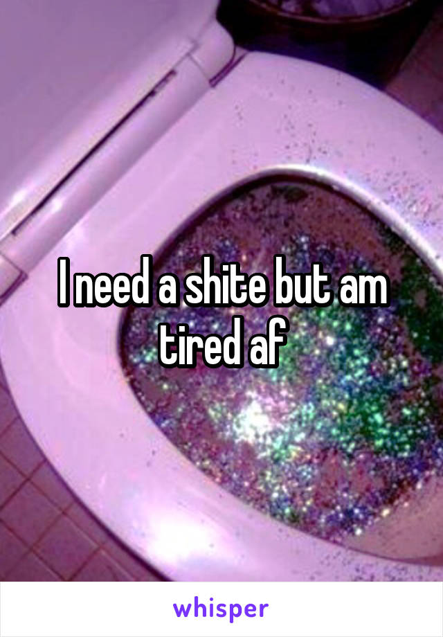 I need a shite but am tired af