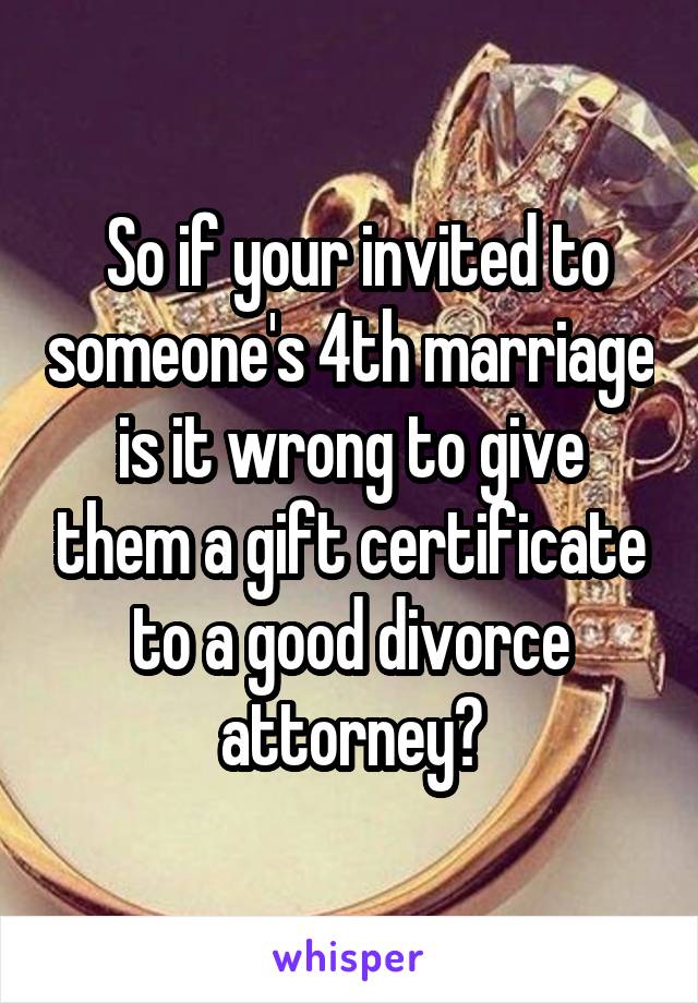  So if your invited to someone's 4th marriage is it wrong to give them a gift certificate to a good divorce attorney?