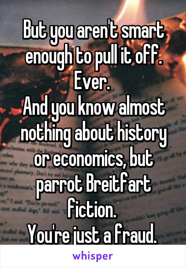 But you aren't smart enough to pull it off. Ever. 
And you know almost nothing about history or economics, but parrot Breitfart fiction. 
You're just a fraud. 