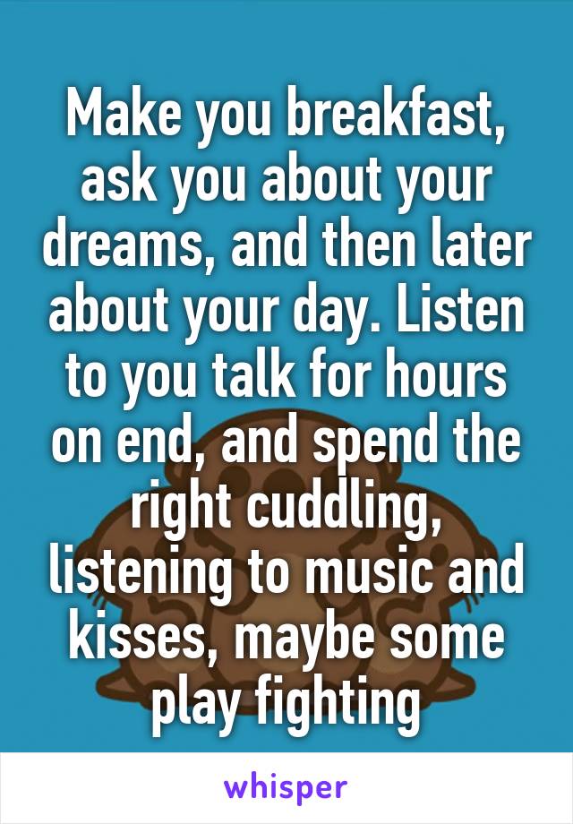 Make you breakfast, ask you about your dreams, and then later about your day. Listen to you talk for hours on end, and spend the right cuddling, listening to music and kisses, maybe some play fighting