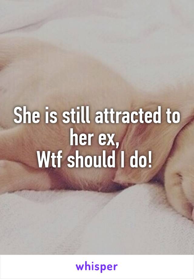 She is still attracted to her ex, 
Wtf should I do! 