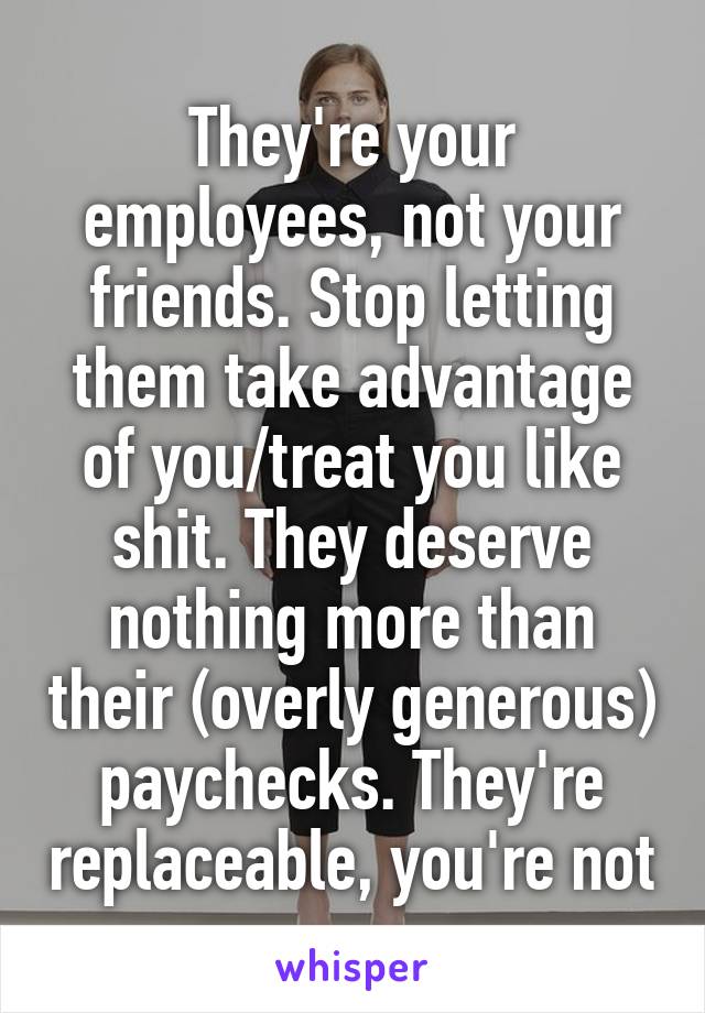 They're your employees, not your friends. Stop letting them take advantage of you/treat you like shit. They deserve nothing more than their (overly generous) paychecks. They're replaceable, you're not