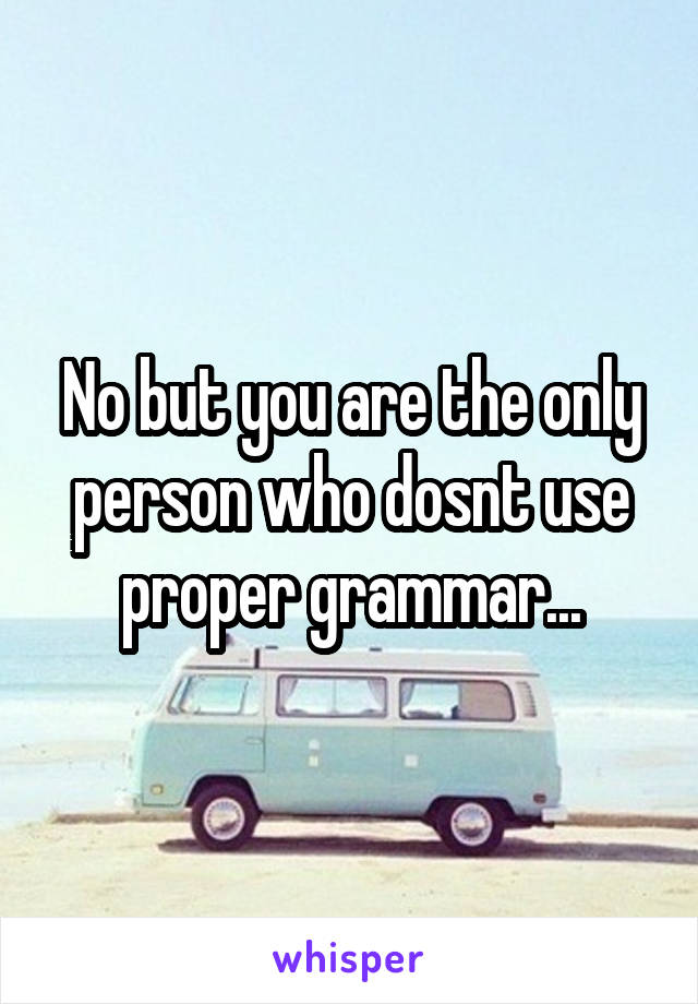 No but you are the only person who dosnt use proper grammar...