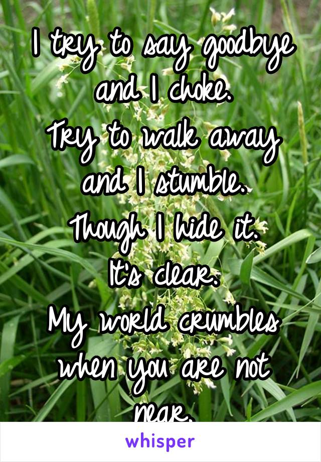 I try to say goodbye and I choke.
Try to walk away and I stumble.
Though I hide it.
It's clear.
My world crumbles when you are not near.