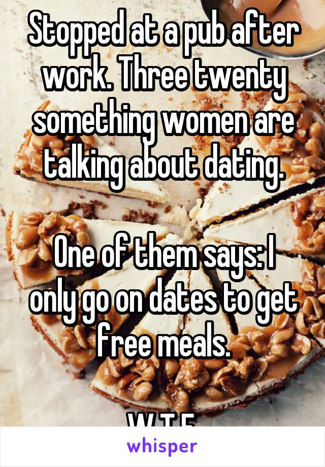 Stopped at a pub after work. Three twenty something women are talking about dating.

One of them says: I only go on dates to get free meals.

W.T.F.