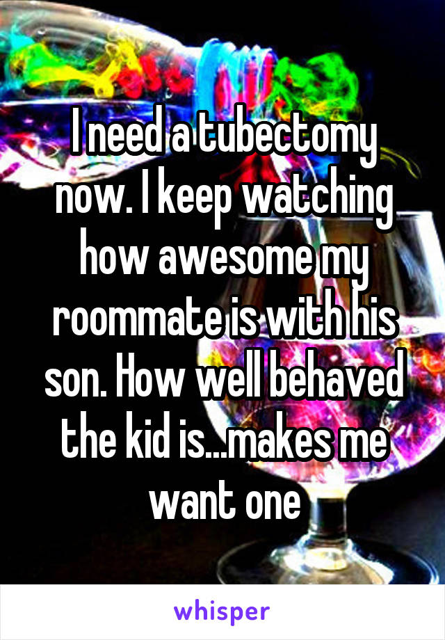 I need a tubectomy now. I keep watching how awesome my roommate is with his son. How well behaved the kid is...makes me want one