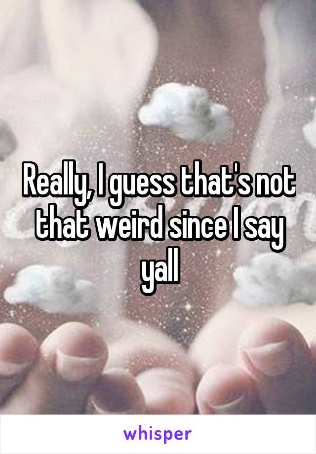 Really, I guess that's not that weird since I say yall