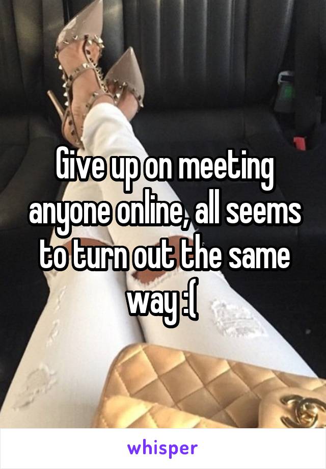 Give up on meeting anyone online, all seems to turn out the same way :( 