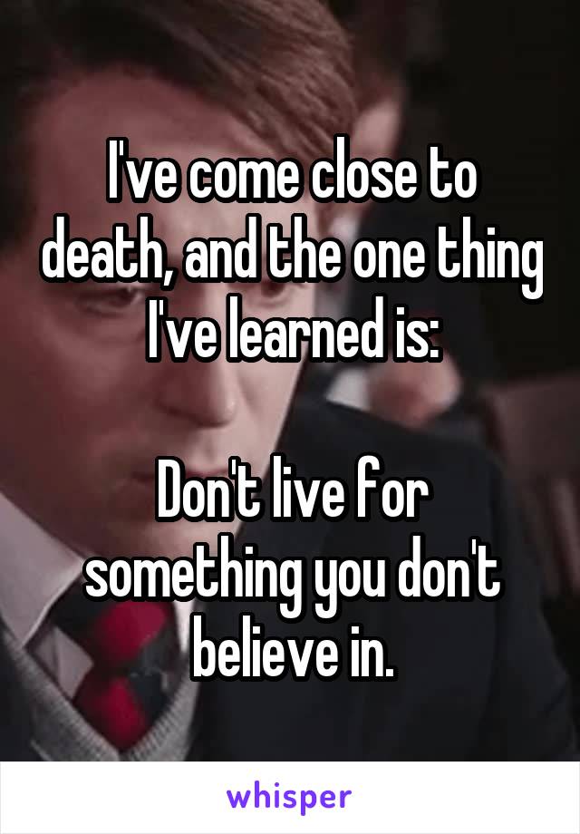 I've come close to death, and the one thing I've learned is:

Don't live for something you don't believe in.