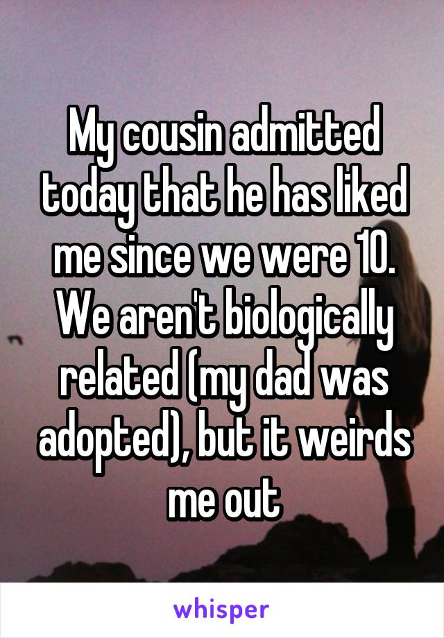 My cousin admitted today that he has liked me since we were 10. We aren't biologically related (my dad was adopted), but it weirds me out