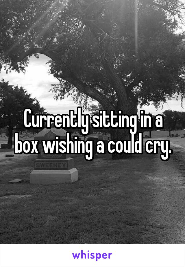 Currently sitting in a box wishing a could cry.