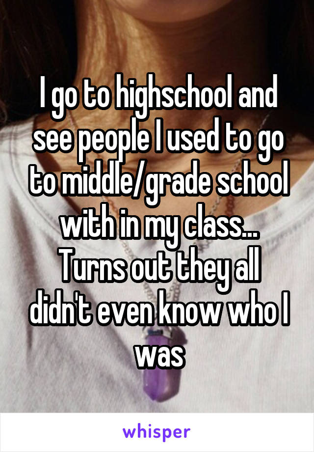 I go to highschool and see people I used to go to middle/grade school with in my class...
Turns out they all didn't even know who I was