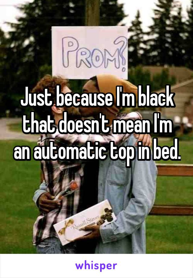 Just because I'm black that doesn't mean I'm an automatic top in bed. 