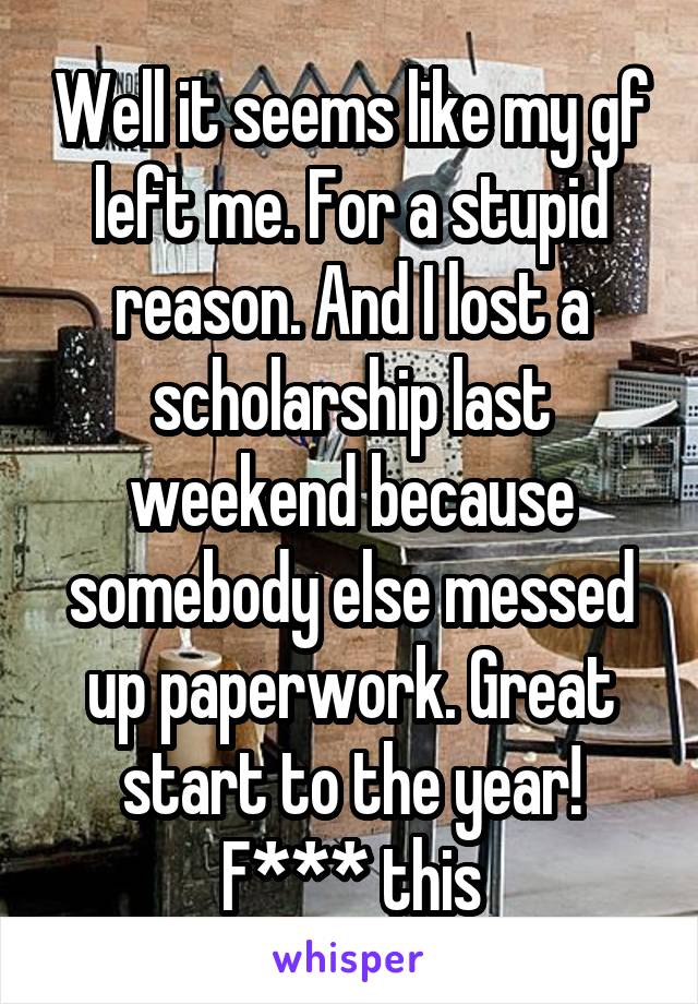 Well it seems like my gf left me. For a stupid reason. And I lost a scholarship last weekend because somebody else messed up paperwork. Great start to the year! F*** this