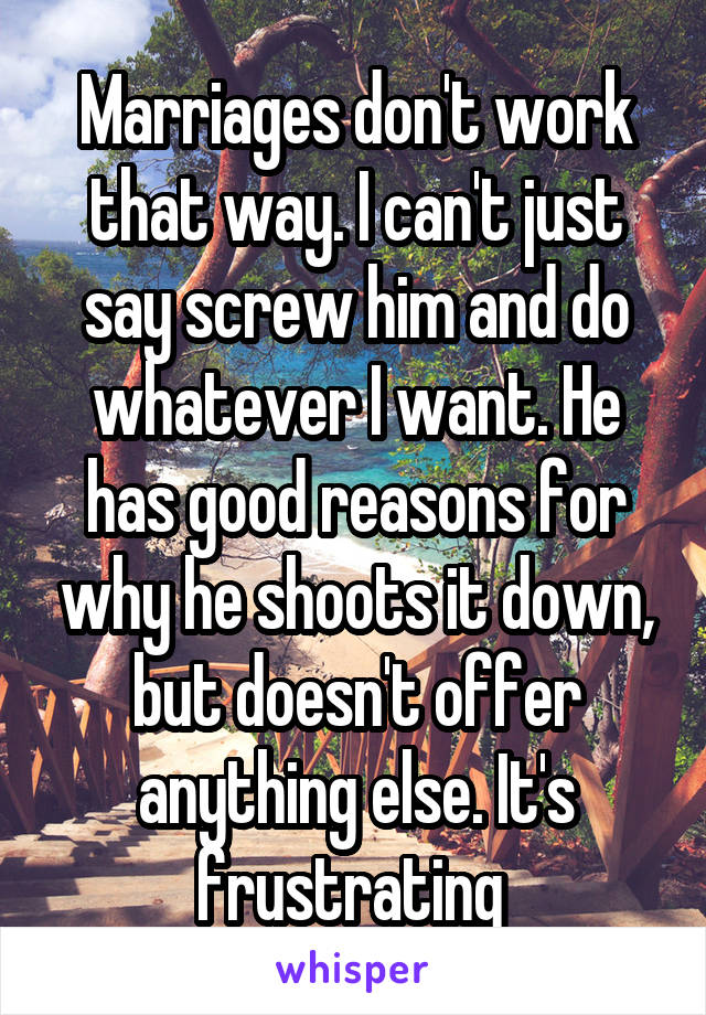 Marriages don't work that way. I can't just say screw him and do whatever I want. He has good reasons for why he shoots it down, but doesn't offer anything else. It's frustrating 