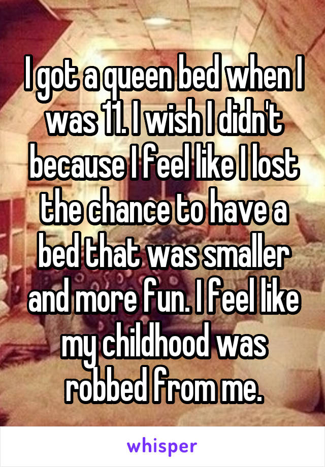 I got a queen bed when I was 11. I wish I didn't because I feel like I lost the chance to have a bed that was smaller and more fun. I feel like my childhood was robbed from me.