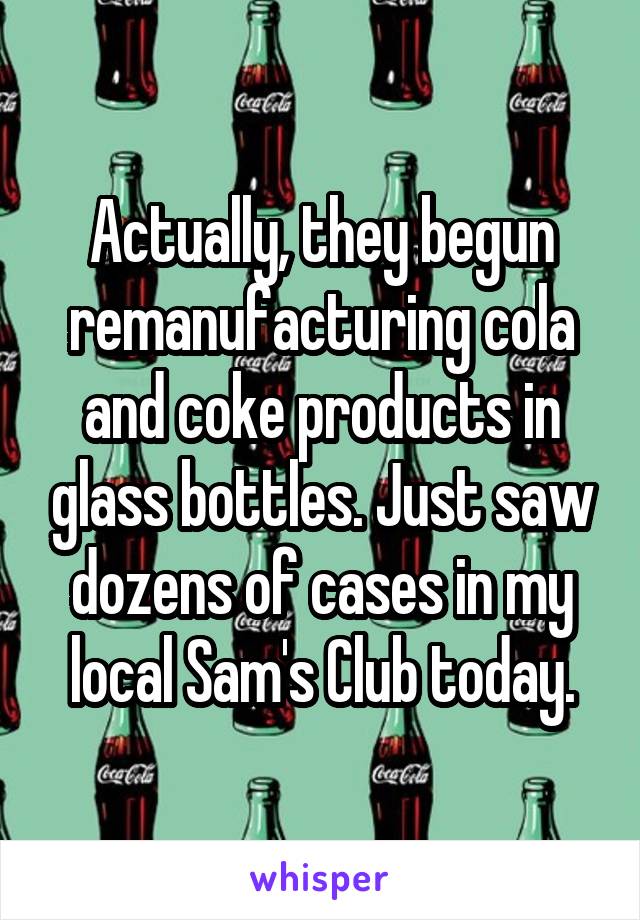 Actually, they begun remanufacturing cola and coke products in glass bottles. Just saw dozens of cases in my local Sam's Club today.