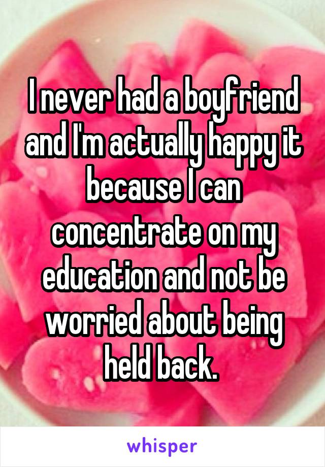 I never had a boyfriend and I'm actually happy it because I can concentrate on my education and not be worried about being held back. 