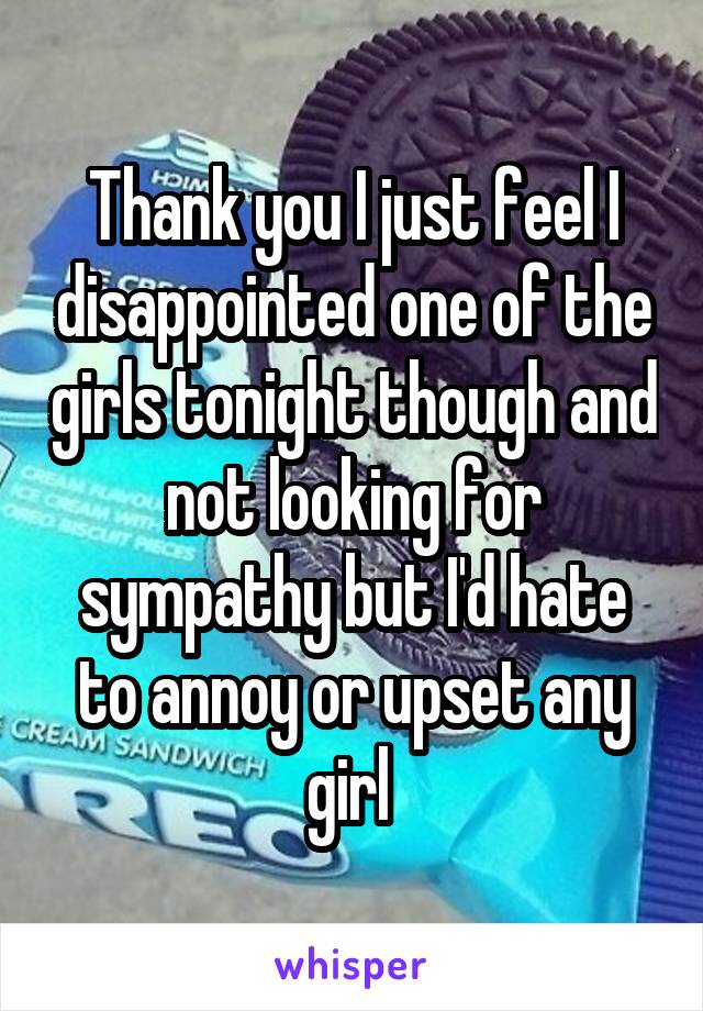 Thank you I just feel I disappointed one of the girls tonight though and not looking for sympathy but I'd hate to annoy or upset any girl 