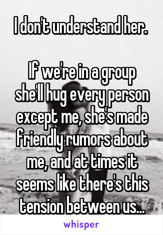 I don't understand her. 

If we're in a group she'll hug every person except me, she's made friendly rumors about me, and at times it seems like there's this tension between us...