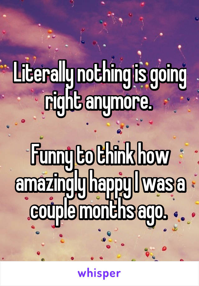 Literally nothing is going right anymore. 

Funny to think how amazingly happy I was a couple months ago. 