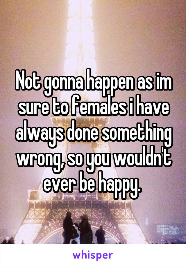 Not gonna happen as im sure to females i have always done something wrong, so you wouldn't ever be happy. 