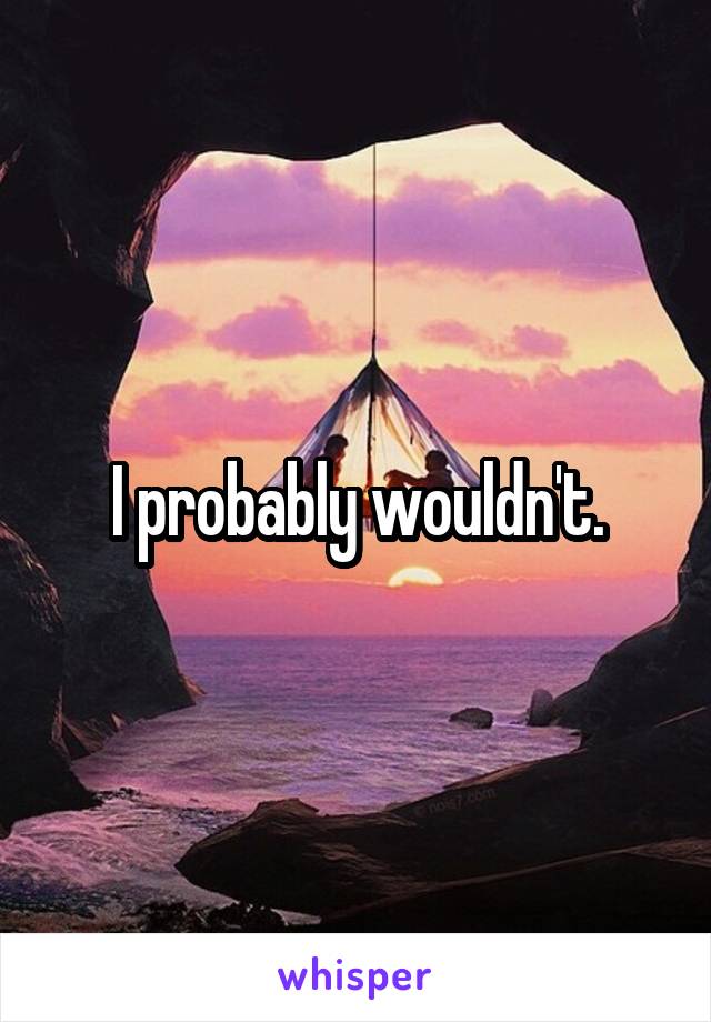 I probably wouldn't.