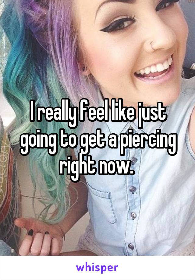 I really feel like just going to get a piercing right now. 