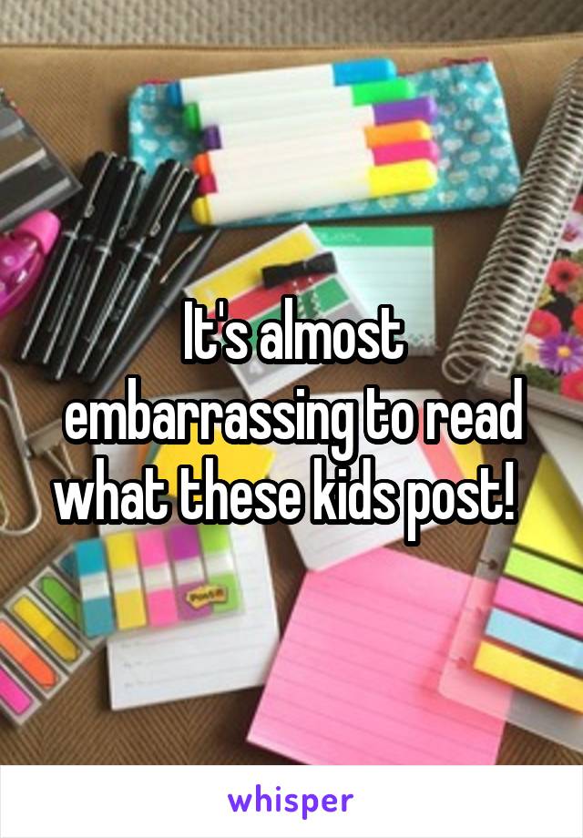 It's almost embarrassing to read what these kids post!  