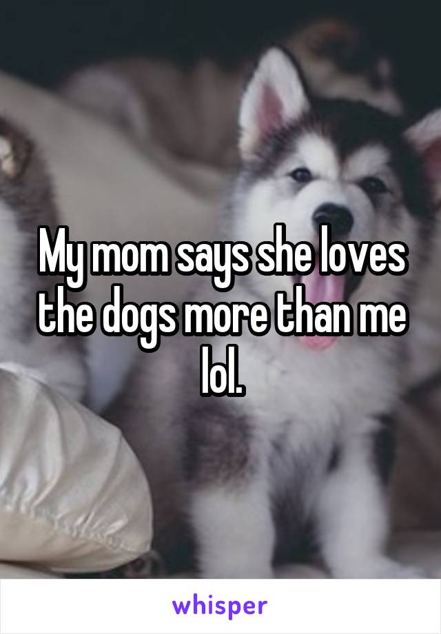 My mom says she loves the dogs more than me lol.