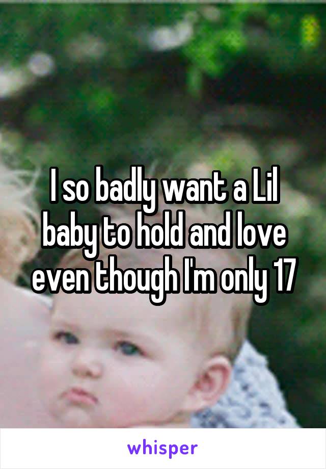 I so badly want a Lil baby to hold and love even though I'm only 17