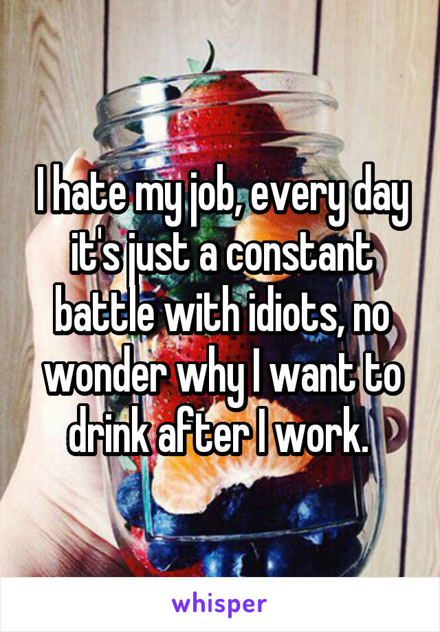 I hate my job, every day it's just a constant battle with idiots, no wonder why I want to drink after I work. 