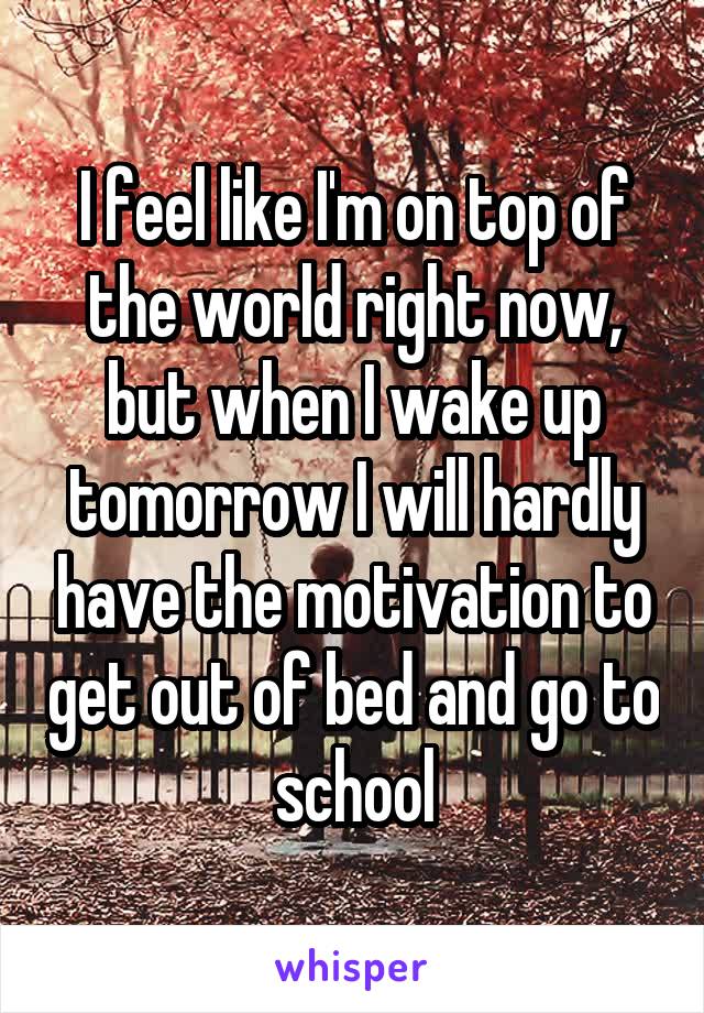 I feel like I'm on top of the world right now, but when I wake up tomorrow I will hardly have the motivation to get out of bed and go to school