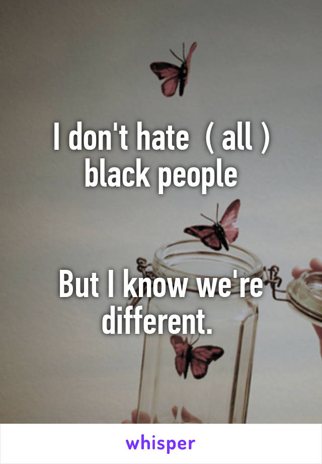 I don't hate  ( all ) black people


But I know we're different. 