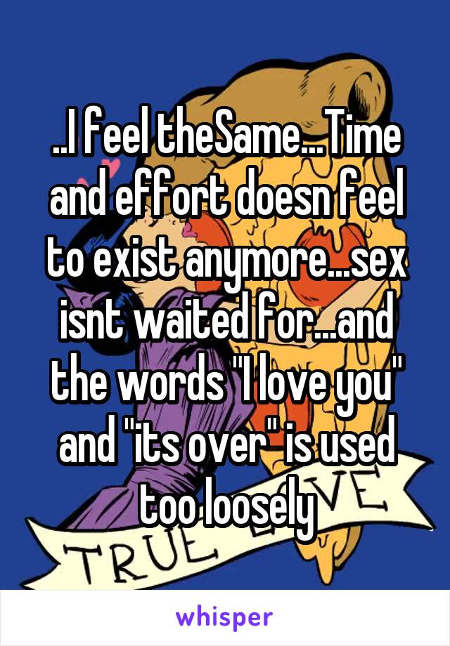 ..I feel theSame...Time and effort doesn feel to exist anymore...sex isnt waited for...and the words "I love you" and "its over" is used too loosely